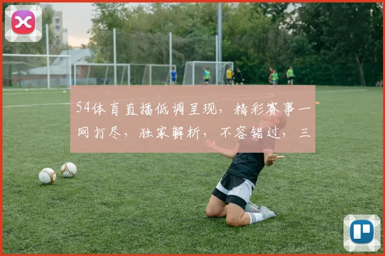54体育直播低调呈现，精彩赛事一网打尽，独家解析，不容错过，三重福利等你来