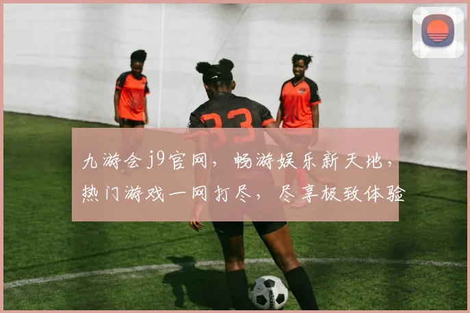 九游会j9官网，畅游娱乐新天地，热门游戏一网打尽，尽享极致体验，不容错过