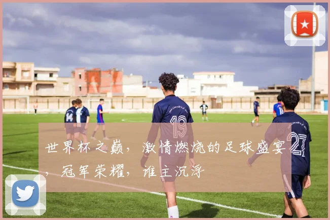 世界杯之巅，激情燃烧的足球盛宴，冠军荣耀，谁主沉浮