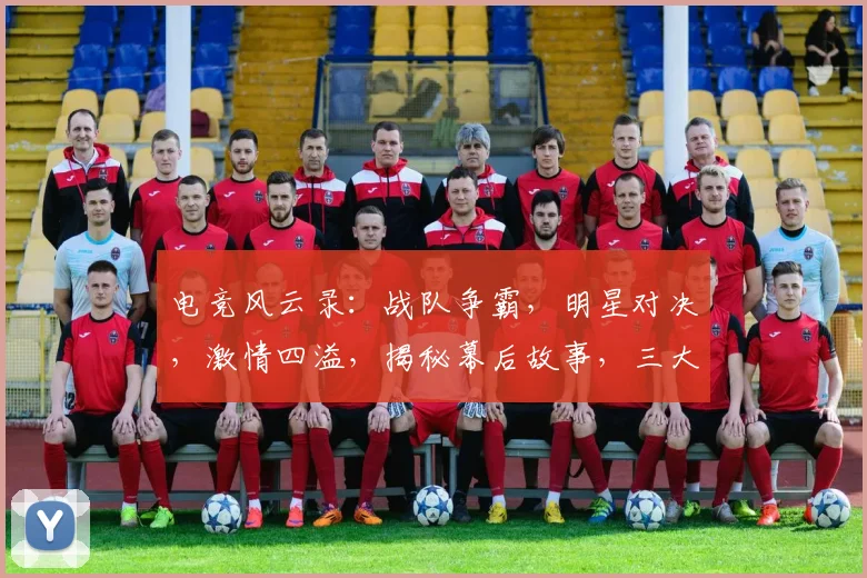 电竞风云录：战队争霸，明星对决，激情四溢，揭秘幕后故事，三大看点不容错过